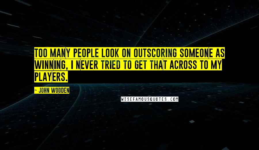 John Wooden Quotes: Too many people look on outscoring someone as winning, I never tried to get that across to my players.