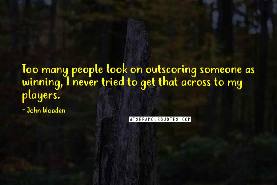 John Wooden Quotes: Too many people look on outscoring someone as winning, I never tried to get that across to my players.