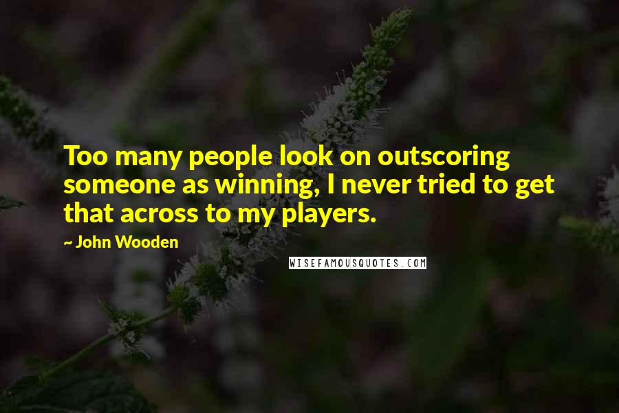 John Wooden Quotes: Too many people look on outscoring someone as winning, I never tried to get that across to my players.