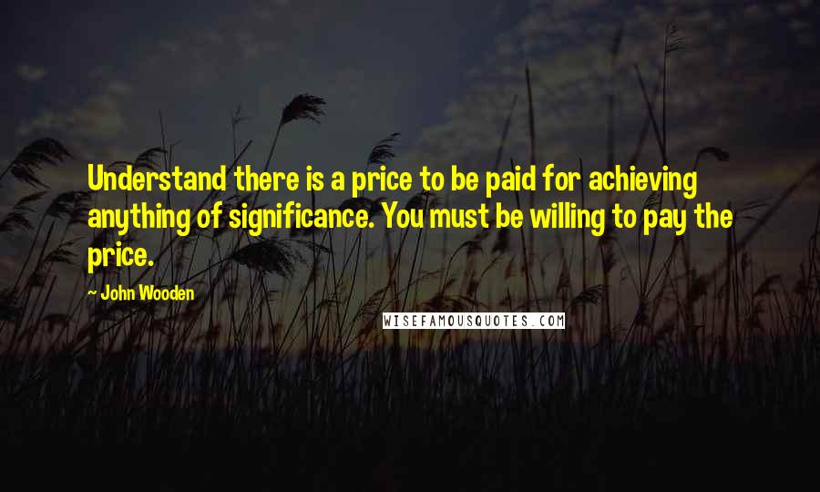 John Wooden Quotes: Understand there is a price to be paid for achieving anything of significance. You must be willing to pay the price.