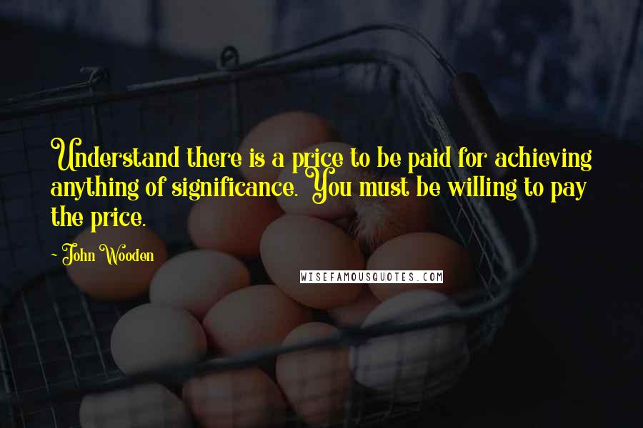 John Wooden Quotes: Understand there is a price to be paid for achieving anything of significance. You must be willing to pay the price.