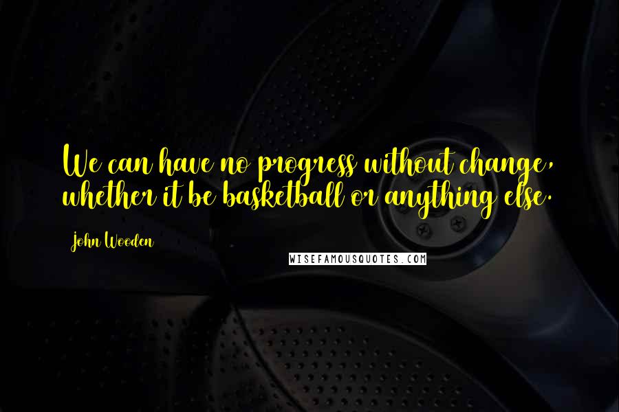 John Wooden Quotes: We can have no progress without change, whether it be basketball or anything else.