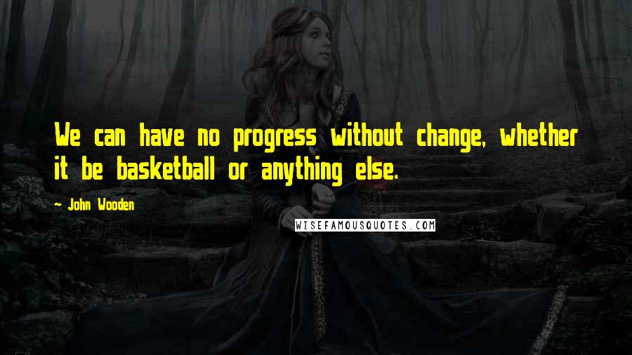 John Wooden Quotes: We can have no progress without change, whether it be basketball or anything else.