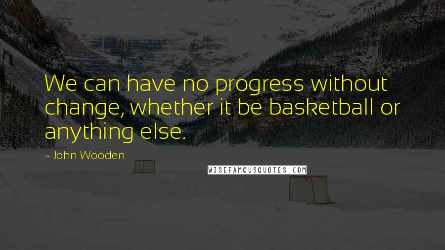 John Wooden Quotes: We can have no progress without change, whether it be basketball or anything else.