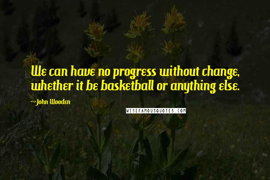 John Wooden Quotes: We can have no progress without change, whether it be basketball or anything else.