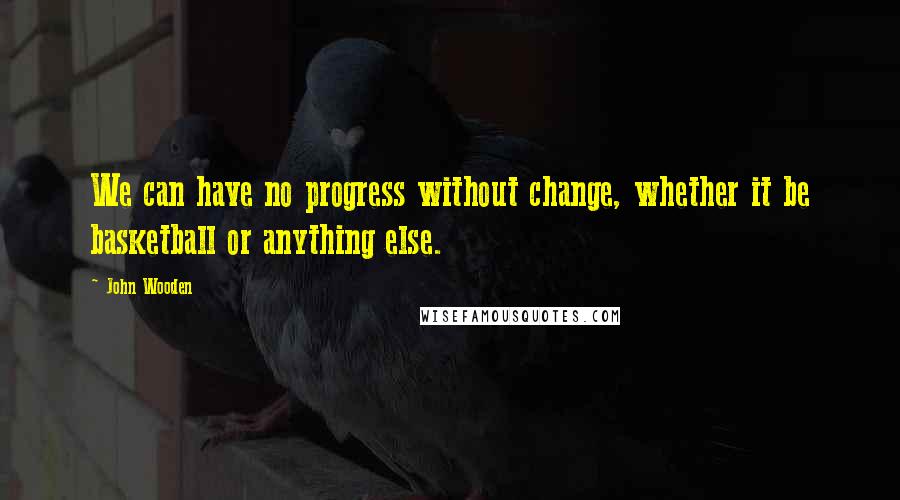 John Wooden Quotes: We can have no progress without change, whether it be basketball or anything else.