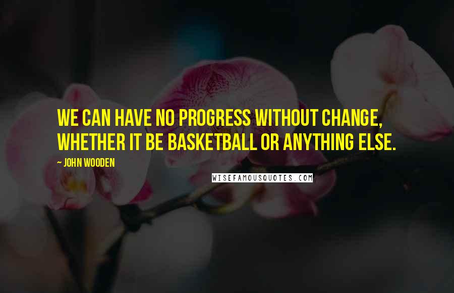 John Wooden Quotes: We can have no progress without change, whether it be basketball or anything else.