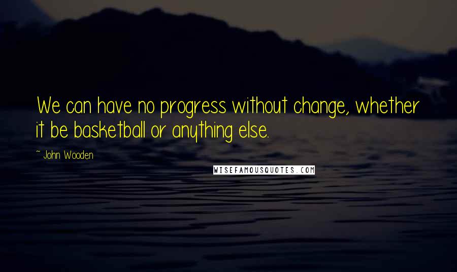 John Wooden Quotes: We can have no progress without change, whether it be basketball or anything else.