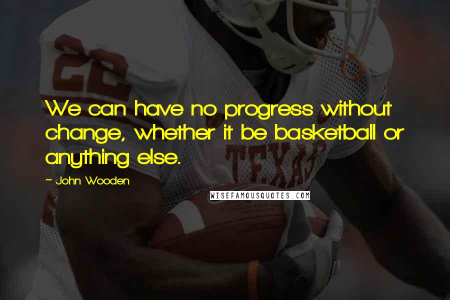 John Wooden Quotes: We can have no progress without change, whether it be basketball or anything else.