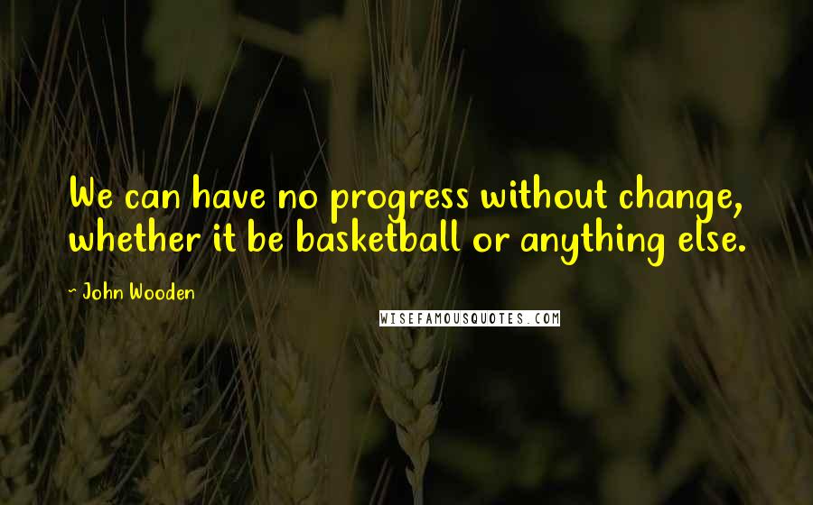 John Wooden Quotes: We can have no progress without change, whether it be basketball or anything else.