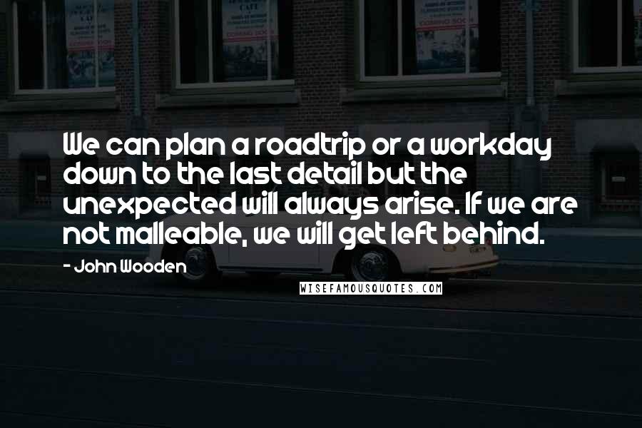 John Wooden Quotes: We can plan a roadtrip or a workday down to the last detail but the unexpected will always arise. If we are not malleable, we will get left behind.