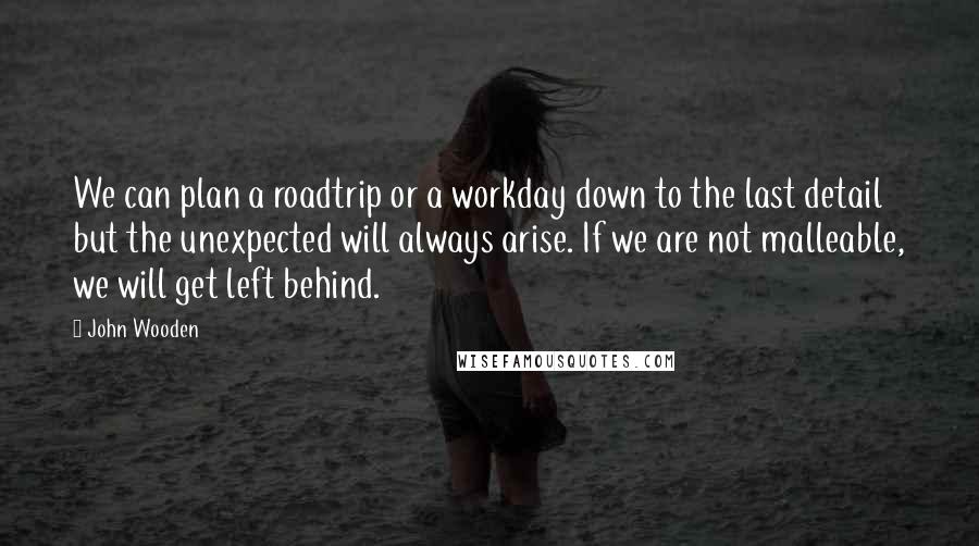 John Wooden Quotes: We can plan a roadtrip or a workday down to the last detail but the unexpected will always arise. If we are not malleable, we will get left behind.