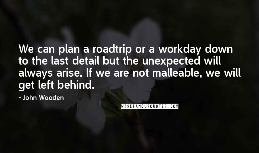 John Wooden Quotes: We can plan a roadtrip or a workday down to the last detail but the unexpected will always arise. If we are not malleable, we will get left behind.