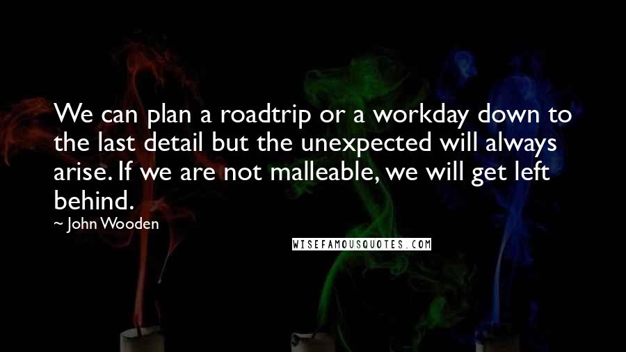John Wooden Quotes: We can plan a roadtrip or a workday down to the last detail but the unexpected will always arise. If we are not malleable, we will get left behind.