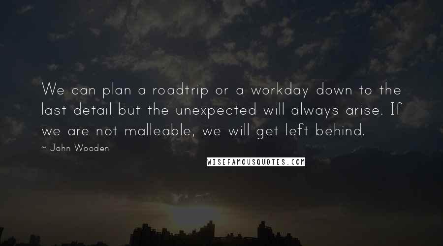 John Wooden Quotes: We can plan a roadtrip or a workday down to the last detail but the unexpected will always arise. If we are not malleable, we will get left behind.