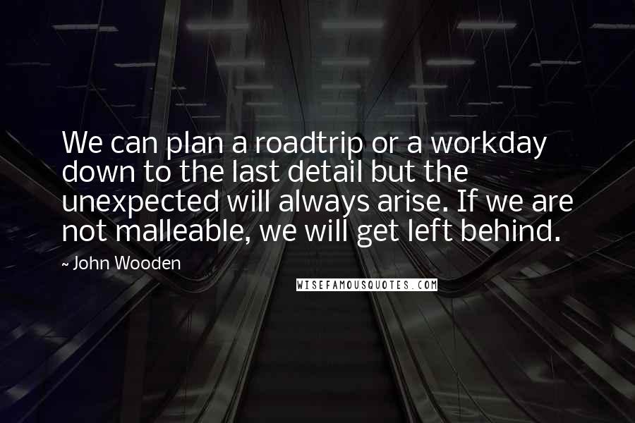John Wooden Quotes: We can plan a roadtrip or a workday down to the last detail but the unexpected will always arise. If we are not malleable, we will get left behind.