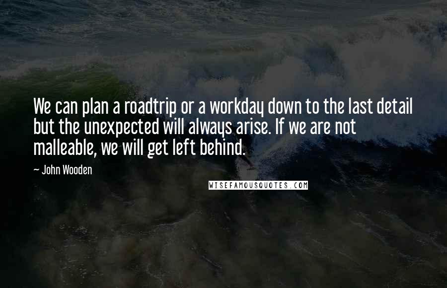 John Wooden Quotes: We can plan a roadtrip or a workday down to the last detail but the unexpected will always arise. If we are not malleable, we will get left behind.