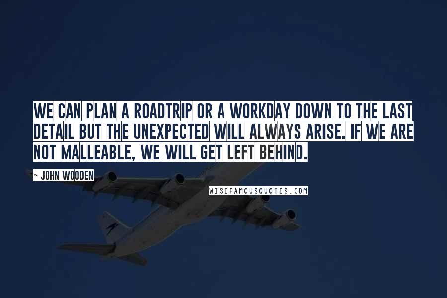John Wooden Quotes: We can plan a roadtrip or a workday down to the last detail but the unexpected will always arise. If we are not malleable, we will get left behind.