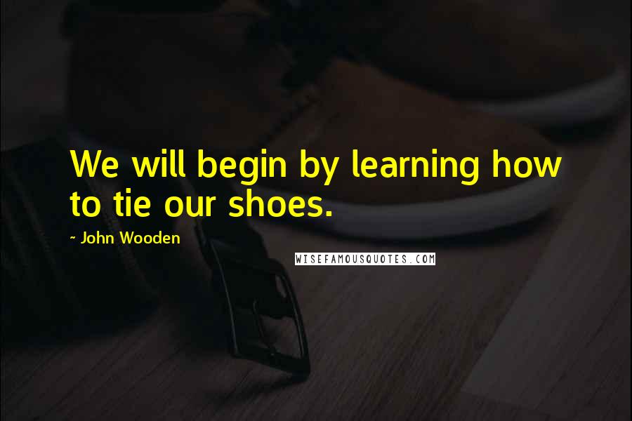 John Wooden Quotes: We will begin by learning how to tie our shoes.