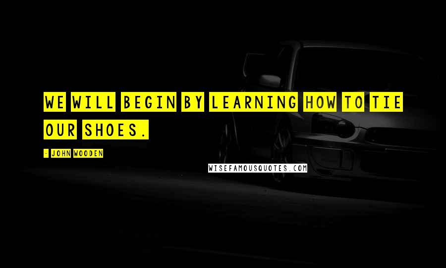 John Wooden Quotes: We will begin by learning how to tie our shoes.