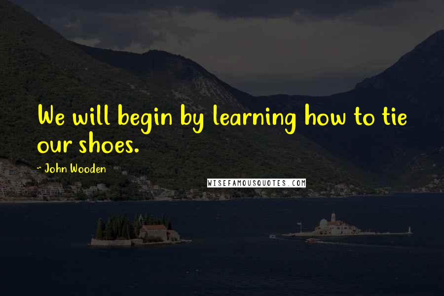 John Wooden Quotes: We will begin by learning how to tie our shoes.