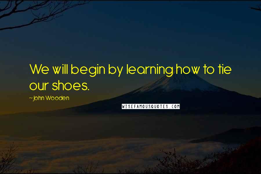 John Wooden Quotes: We will begin by learning how to tie our shoes.