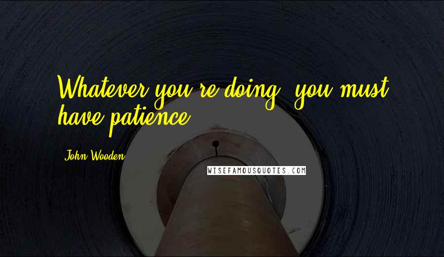 John Wooden Quotes: Whatever you're doing, you must have patience.