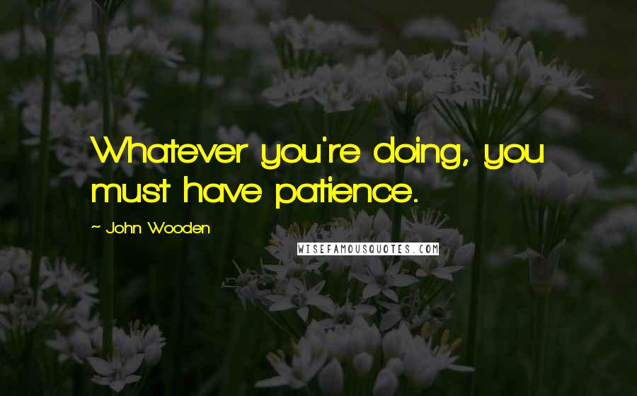 John Wooden Quotes: Whatever you're doing, you must have patience.