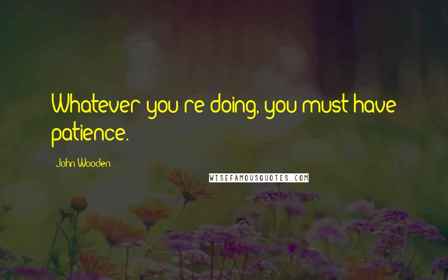 John Wooden Quotes: Whatever you're doing, you must have patience.