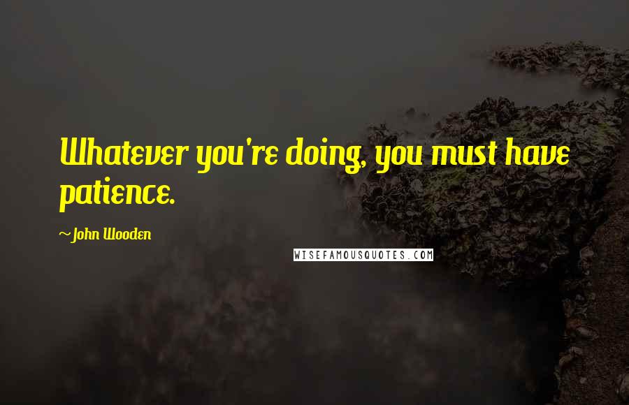 John Wooden Quotes: Whatever you're doing, you must have patience.