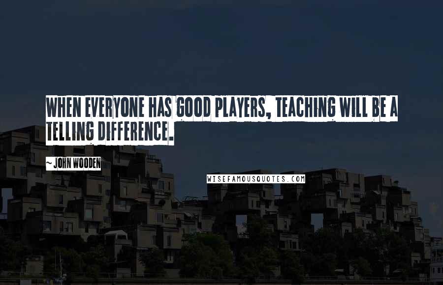 John Wooden Quotes: When everyone has good players, teaching will be a telling difference.