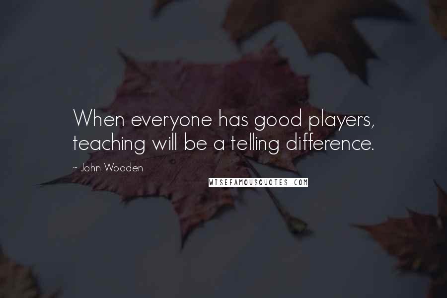 John Wooden Quotes: When everyone has good players, teaching will be a telling difference.