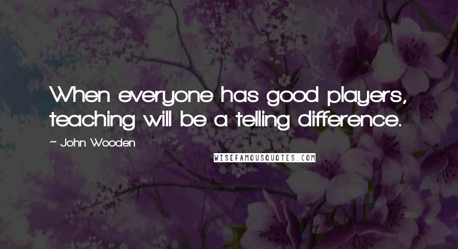 John Wooden Quotes: When everyone has good players, teaching will be a telling difference.
