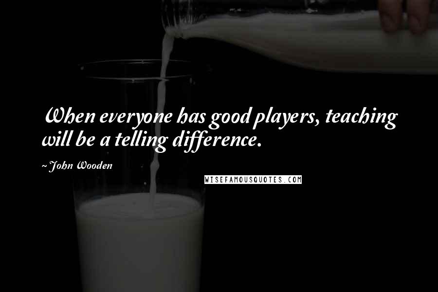 John Wooden Quotes: When everyone has good players, teaching will be a telling difference.