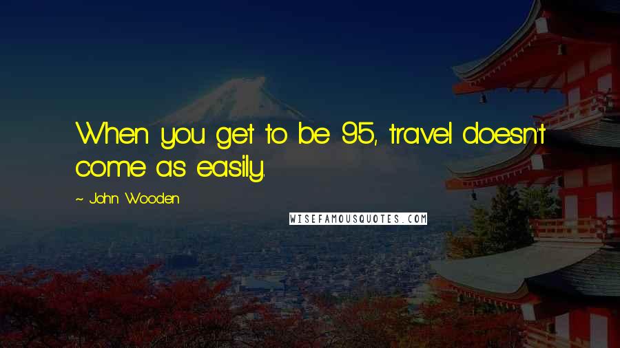 John Wooden Quotes: When you get to be 95, travel doesn't come as easily.