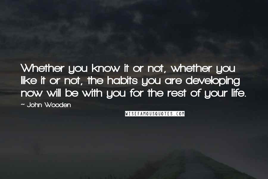 John Wooden Quotes: Whether you know it or not, whether you like it or not, the habits you are developing now will be with you for the rest of your life.