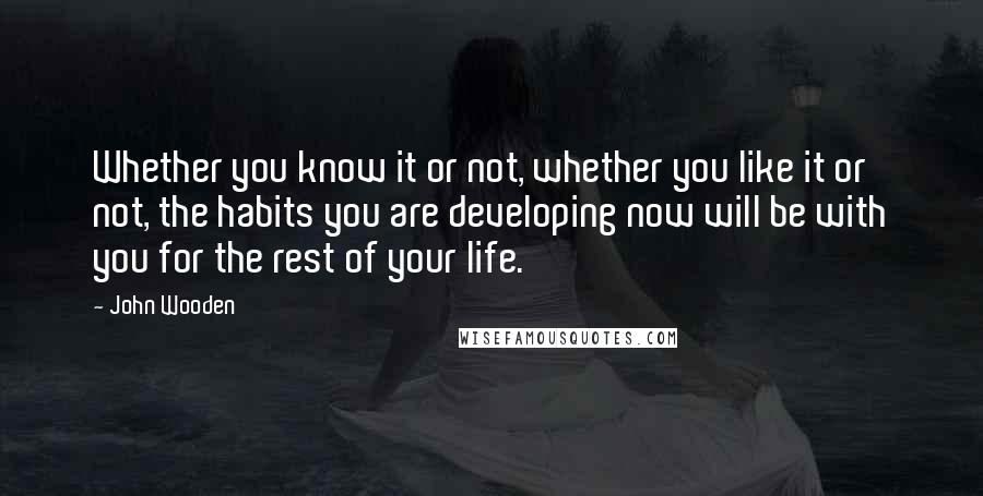 John Wooden Quotes: Whether you know it or not, whether you like it or not, the habits you are developing now will be with you for the rest of your life.