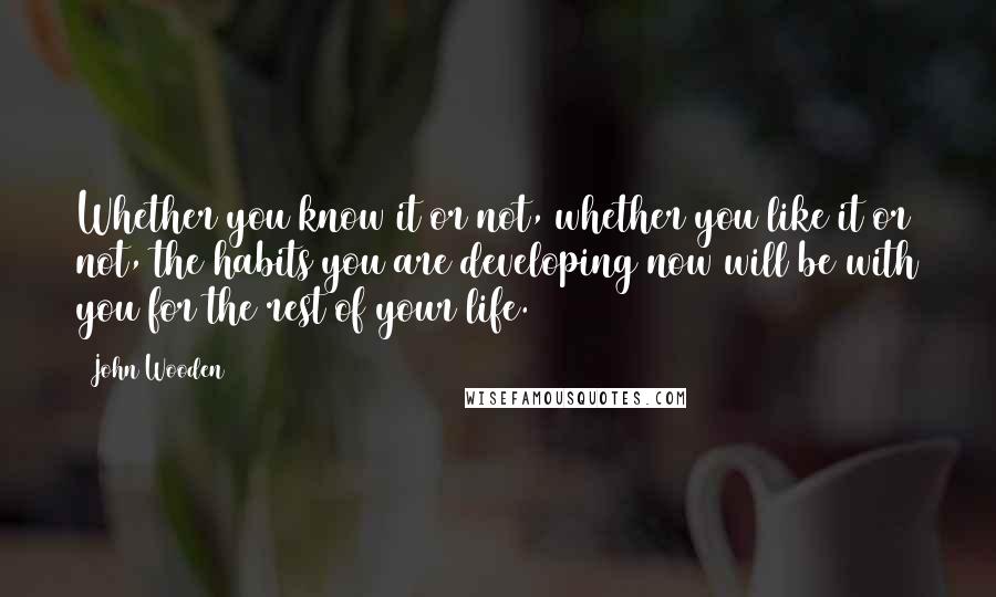 John Wooden Quotes: Whether you know it or not, whether you like it or not, the habits you are developing now will be with you for the rest of your life.