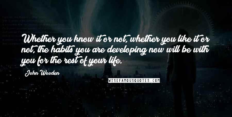 John Wooden Quotes: Whether you know it or not, whether you like it or not, the habits you are developing now will be with you for the rest of your life.