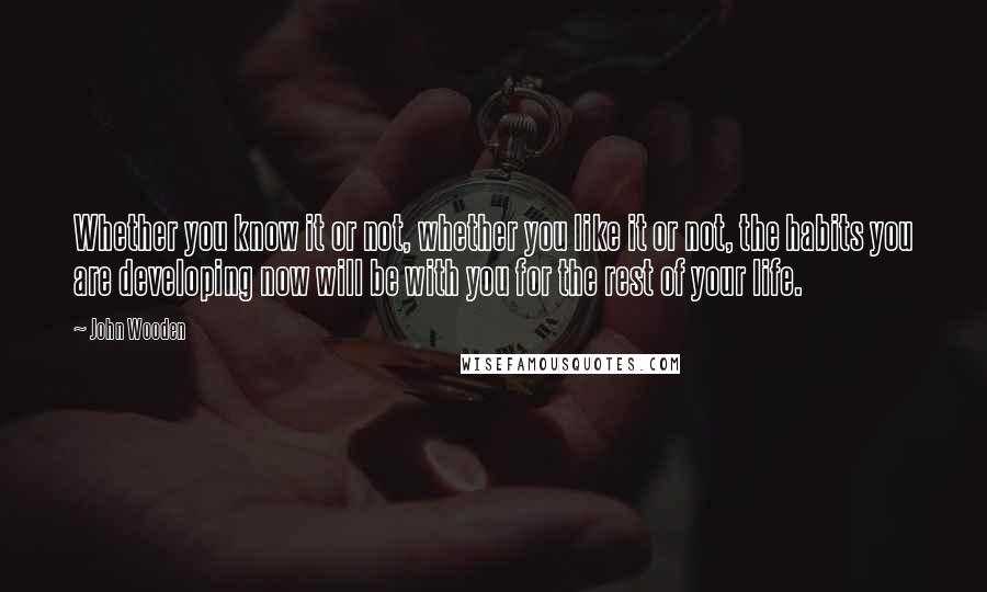 John Wooden Quotes: Whether you know it or not, whether you like it or not, the habits you are developing now will be with you for the rest of your life.