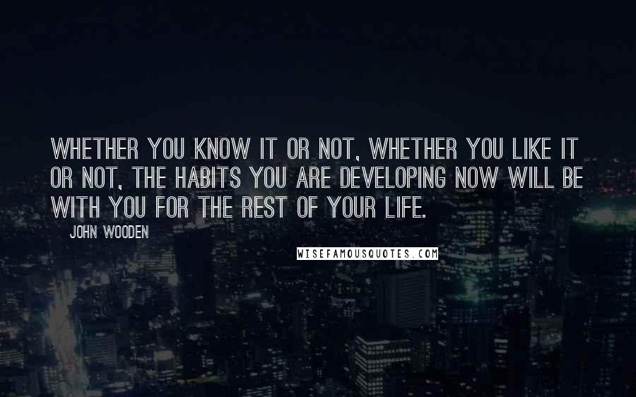 John Wooden Quotes: Whether you know it or not, whether you like it or not, the habits you are developing now will be with you for the rest of your life.