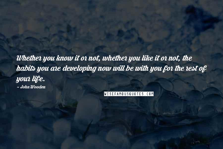 John Wooden Quotes: Whether you know it or not, whether you like it or not, the habits you are developing now will be with you for the rest of your life.