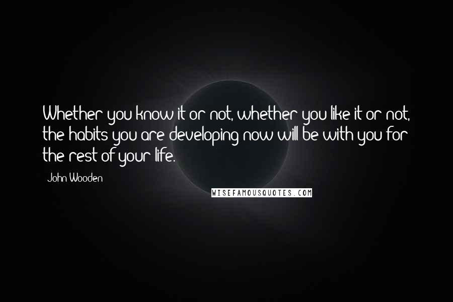 John Wooden Quotes: Whether you know it or not, whether you like it or not, the habits you are developing now will be with you for the rest of your life.