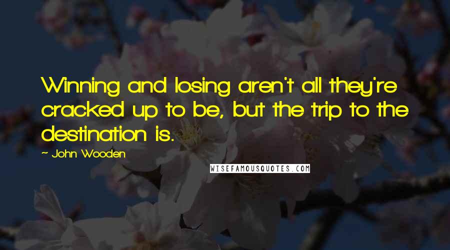 John Wooden Quotes: Winning and losing aren't all they're cracked up to be, but the trip to the destination is.