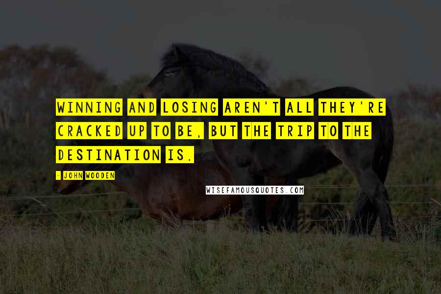 John Wooden Quotes: Winning and losing aren't all they're cracked up to be, but the trip to the destination is.