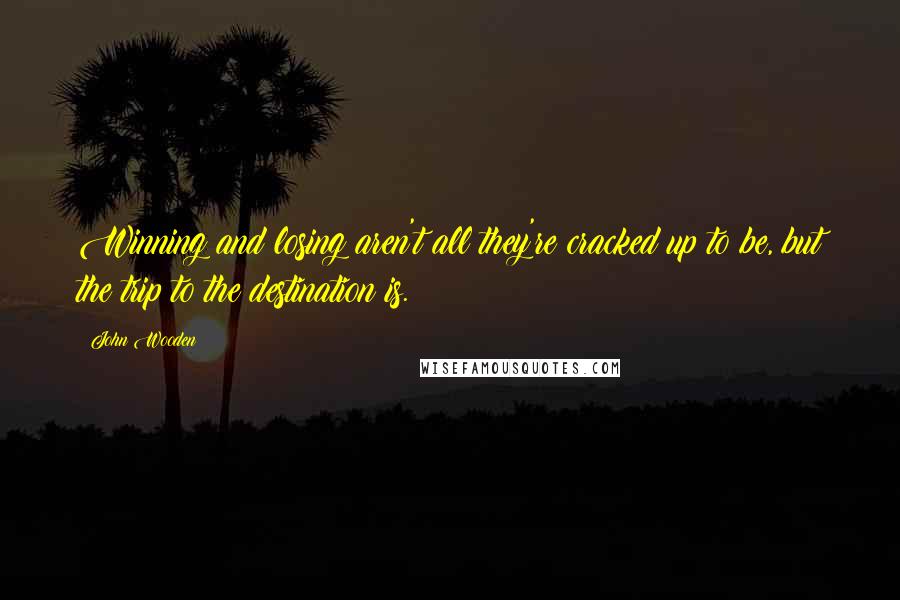 John Wooden Quotes: Winning and losing aren't all they're cracked up to be, but the trip to the destination is.