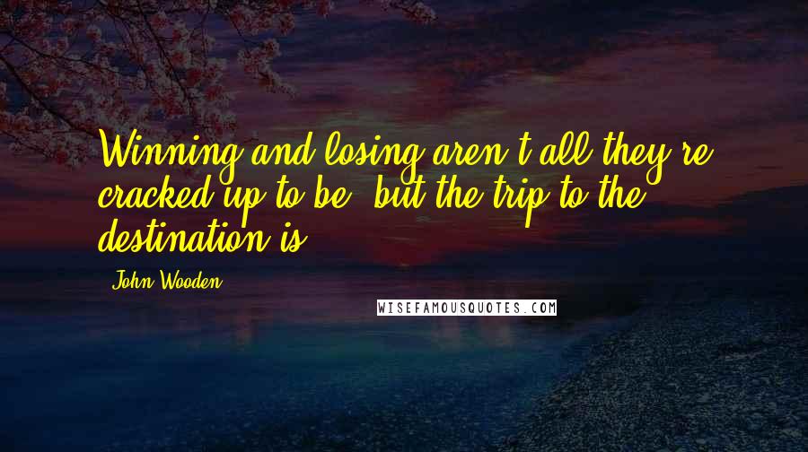 John Wooden Quotes: Winning and losing aren't all they're cracked up to be, but the trip to the destination is.