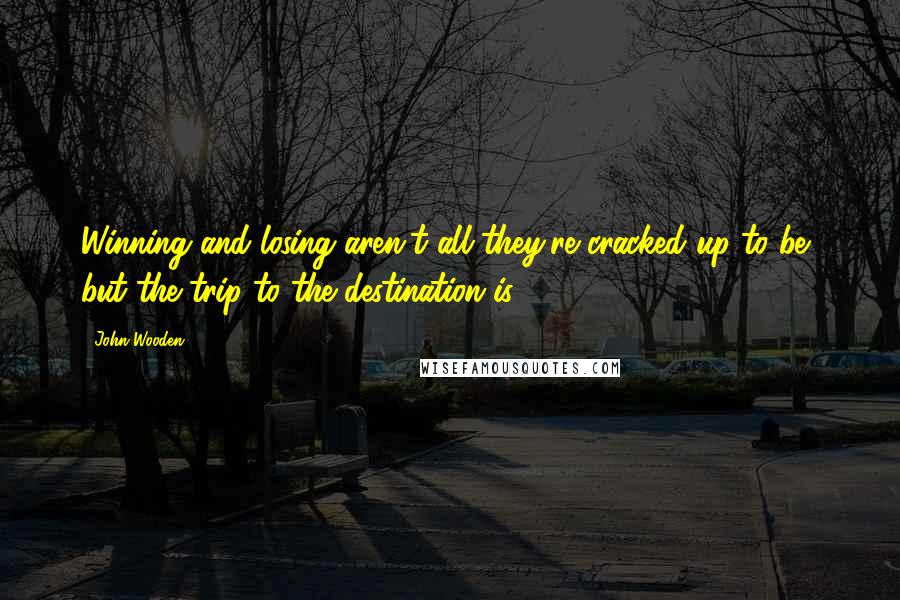 John Wooden Quotes: Winning and losing aren't all they're cracked up to be, but the trip to the destination is.