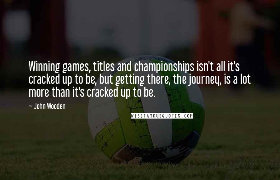 John Wooden Quotes: Winning games, titles and championships isn't all it's cracked up to be, but getting there, the journey, is a lot more than it's cracked up to be.