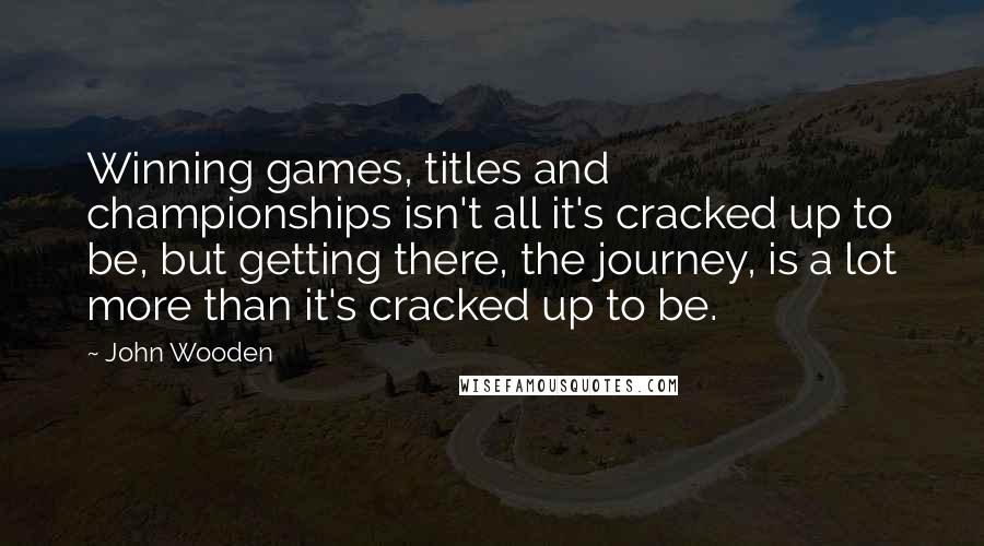 John Wooden Quotes: Winning games, titles and championships isn't all it's cracked up to be, but getting there, the journey, is a lot more than it's cracked up to be.